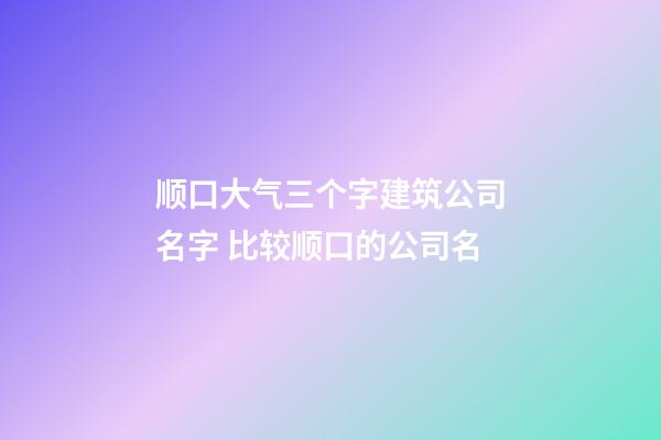 顺口大气三个字建筑公司名字 比较顺口的公司名